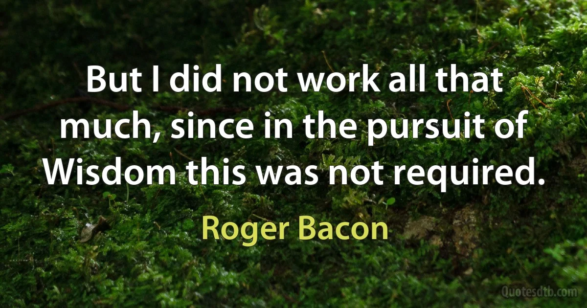 But I did not work all that much, since in the pursuit of Wisdom this was not required. (Roger Bacon)