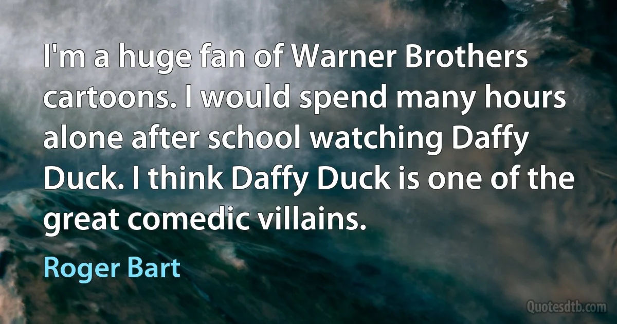 I'm a huge fan of Warner Brothers cartoons. I would spend many hours alone after school watching Daffy Duck. I think Daffy Duck is one of the great comedic villains. (Roger Bart)