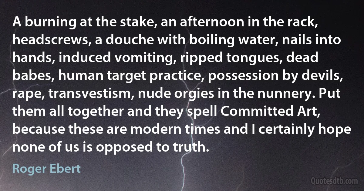 A burning at the stake, an afternoon in the rack, headscrews, a douche with boiling water, nails into hands, induced vomiting, ripped tongues, dead babes, human target practice, possession by devils, rape, transvestism, nude orgies in the nunnery. Put them all together and they spell Committed Art, because these are modern times and I certainly hope none of us is opposed to truth. (Roger Ebert)