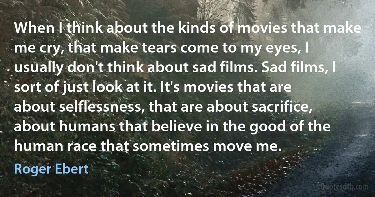 When I think about the kinds of movies that make me cry, that make tears come to my eyes, I usually don't think about sad films. Sad films, I sort of just look at it. It's movies that are about selflessness, that are about sacrifice, about humans that believe in the good of the human race that sometimes move me. (Roger Ebert)