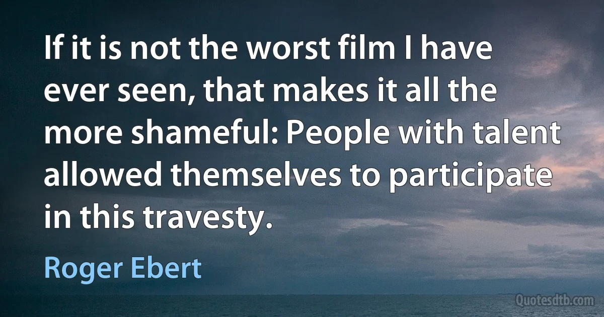 If it is not the worst film I have ever seen, that makes it all the more shameful: People with talent allowed themselves to participate in this travesty. (Roger Ebert)