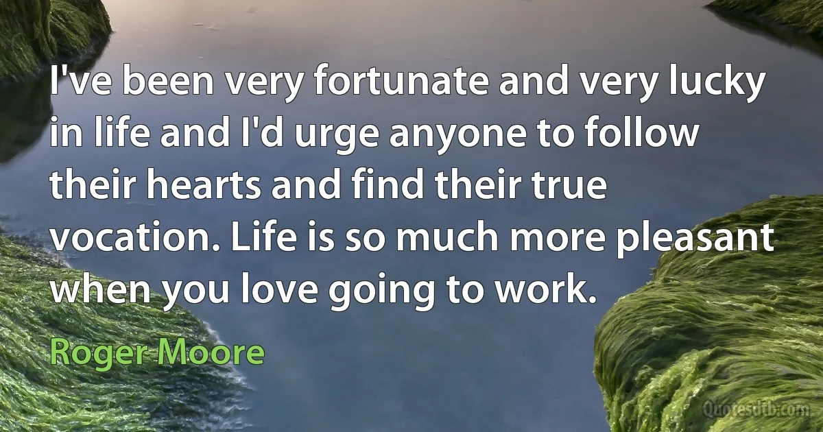 I've been very fortunate and very lucky in life and I'd urge anyone to follow their hearts and find their true vocation. Life is so much more pleasant when you love going to work. (Roger Moore)