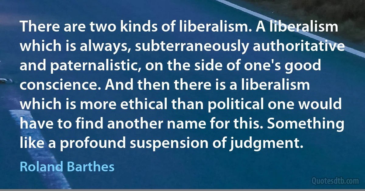 There are two kinds of liberalism. A liberalism which is always, subterraneously authoritative and paternalistic, on the side of one's good conscience. And then there is a liberalism which is more ethical than political one would have to find another name for this. Something like a profound suspension of judgment. (Roland Barthes)