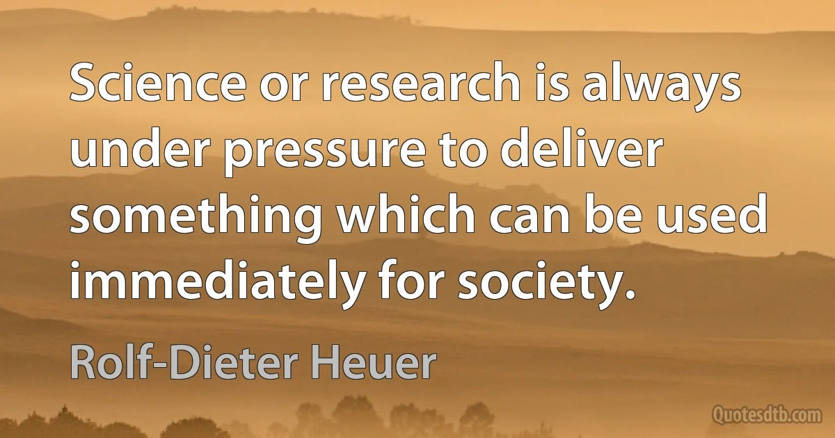 Science or research is always under pressure to deliver something which can be used immediately for society. (Rolf-Dieter Heuer)