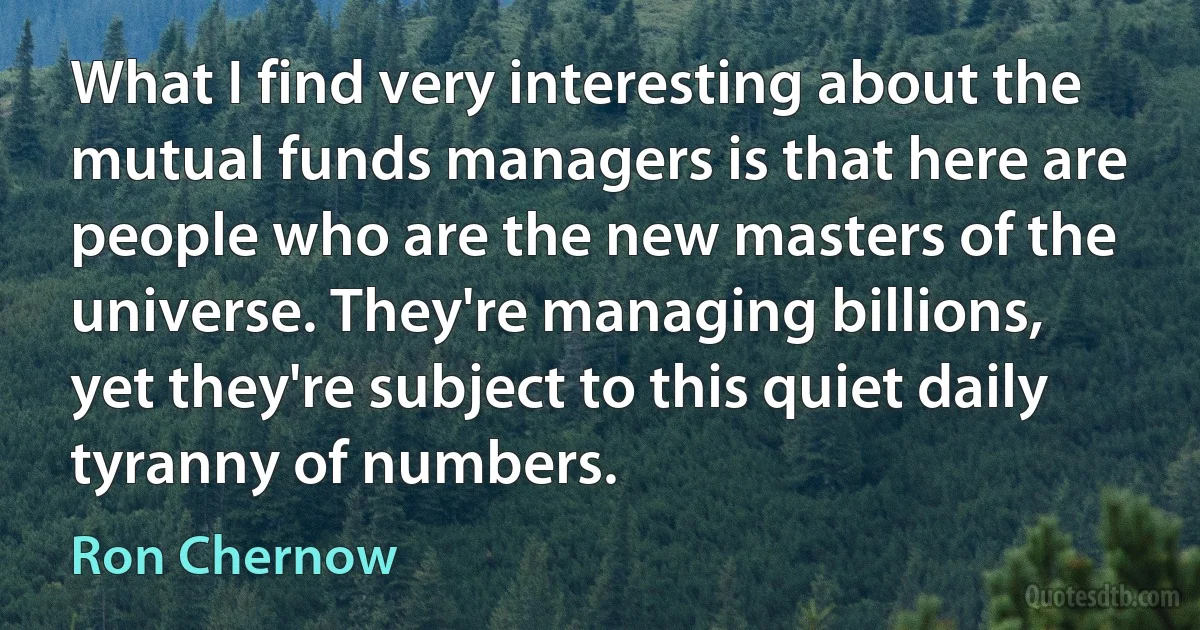 What I find very interesting about the mutual funds managers is that here are people who are the new masters of the universe. They're managing billions, yet they're subject to this quiet daily tyranny of numbers. (Ron Chernow)