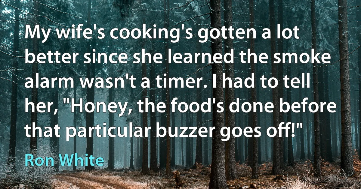 My wife's cooking's gotten a lot better since she learned the smoke alarm wasn't a timer. I had to tell her, "Honey, the food's done before that particular buzzer goes off!" (Ron White)