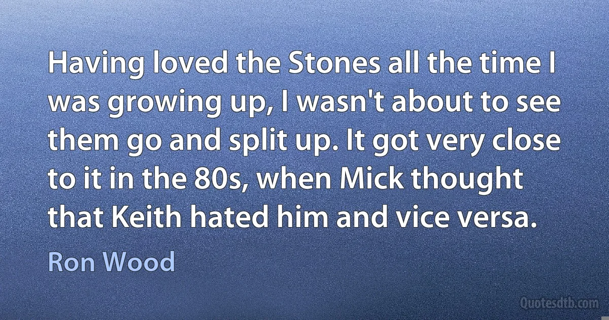 Having loved the Stones all the time I was growing up, I wasn't about to see them go and split up. It got very close to it in the 80s, when Mick thought that Keith hated him and vice versa. (Ron Wood)