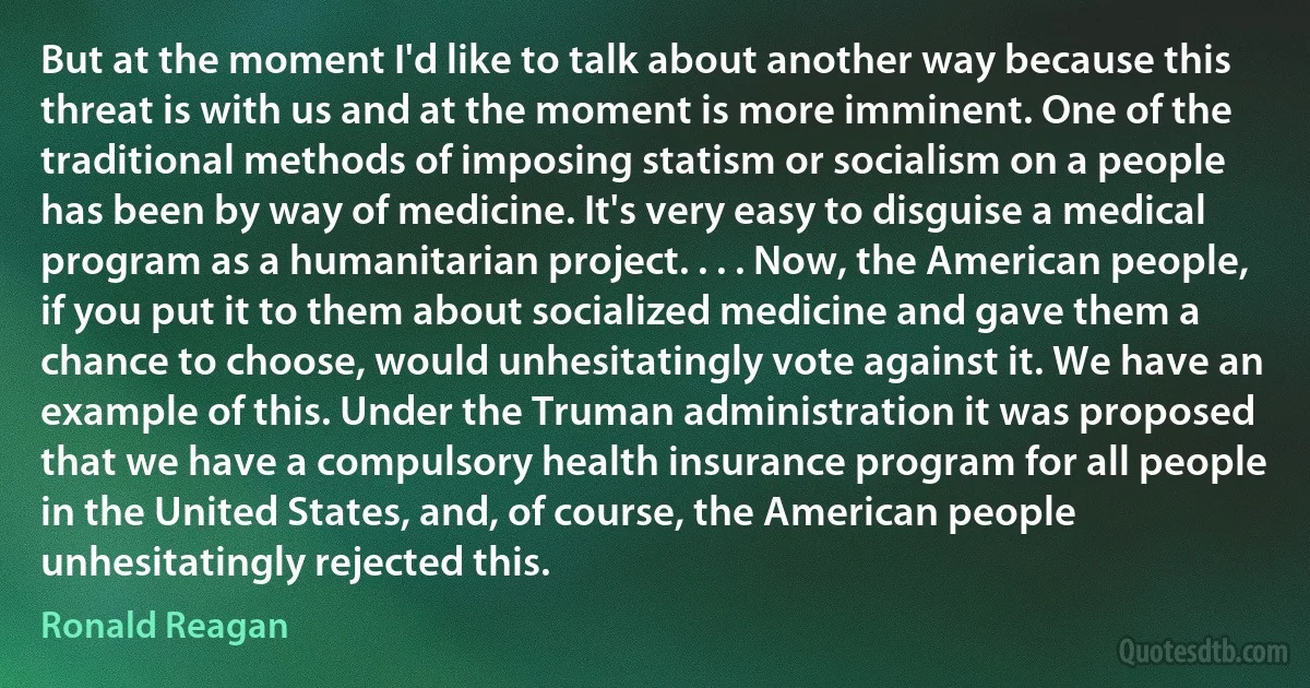 But at the moment I'd like to talk about another way because this threat is with us and at the moment is more imminent. One of the traditional methods of imposing statism or socialism on a people has been by way of medicine. It's very easy to disguise a medical program as a humanitarian project. . . . Now, the American people, if you put it to them about socialized medicine and gave them a chance to choose, would unhesitatingly vote against it. We have an example of this. Under the Truman administration it was proposed that we have a compulsory health insurance program for all people in the United States, and, of course, the American people unhesitatingly rejected this. (Ronald Reagan)