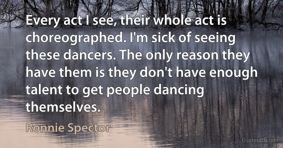 Every act I see, their whole act is choreographed. I'm sick of seeing these dancers. The only reason they have them is they don't have enough talent to get people dancing themselves. (Ronnie Spector)