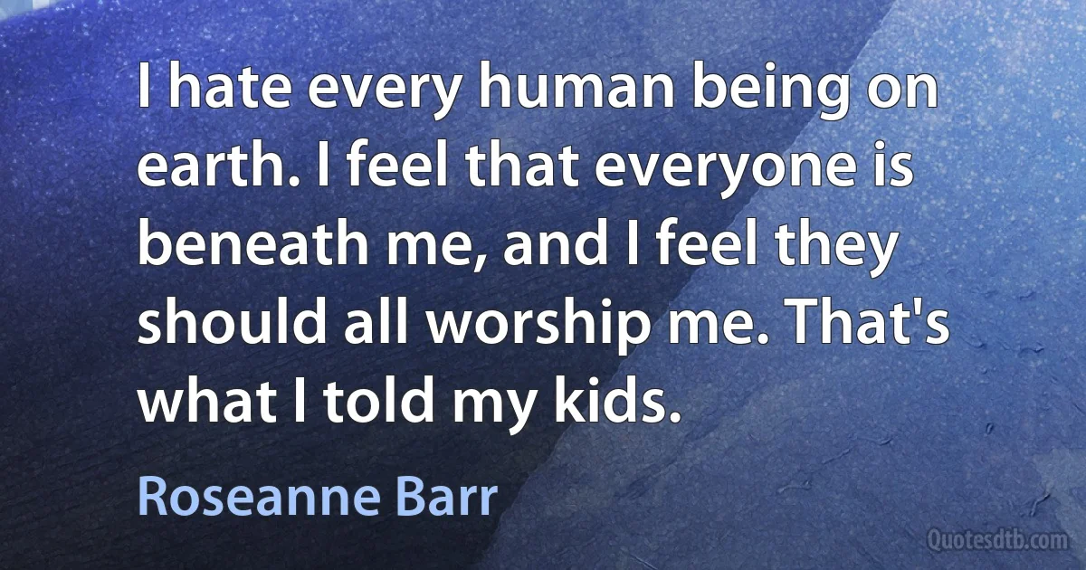 I hate every human being on earth. I feel that everyone is beneath me, and I feel they should all worship me. That's what I told my kids. (Roseanne Barr)