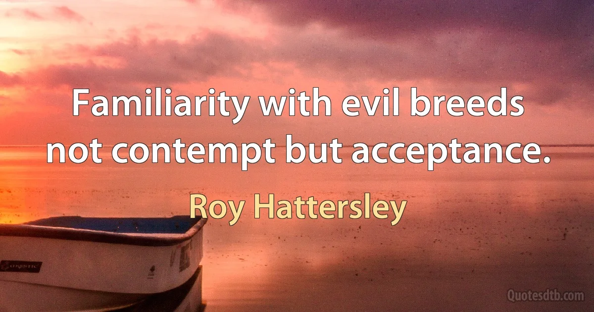 Familiarity with evil breeds not contempt but acceptance. (Roy Hattersley)