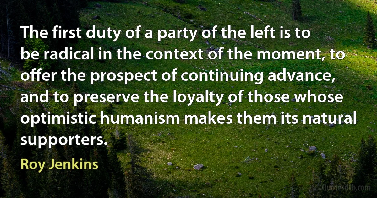 The first duty of a party of the left is to be radical in the context of the moment, to offer the prospect of continuing advance, and to preserve the loyalty of those whose optimistic humanism makes them its natural supporters. (Roy Jenkins)