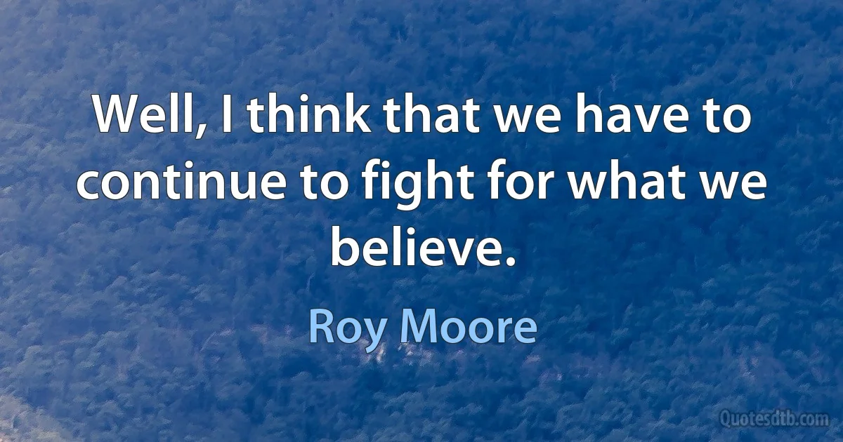 Well, I think that we have to continue to fight for what we believe. (Roy Moore)