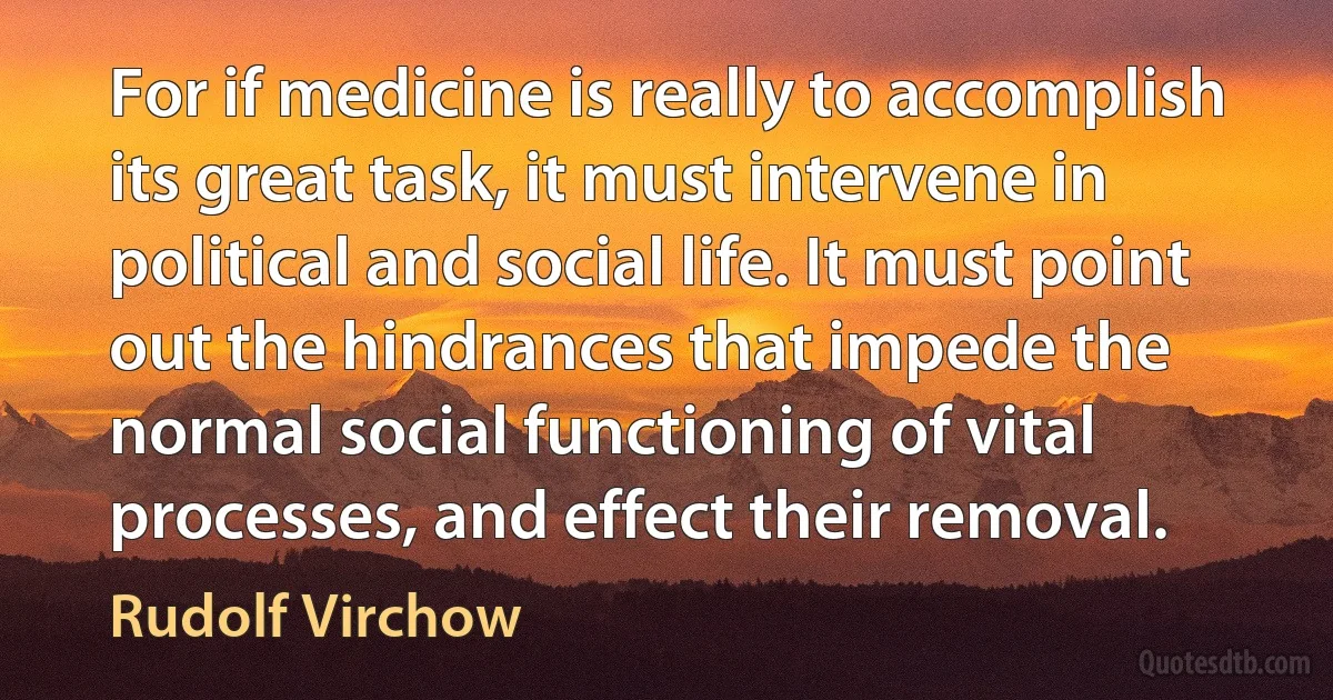 For if medicine is really to accomplish its great task, it must intervene in political and social life. It must point out the hindrances that impede the normal social functioning of vital processes, and effect their removal. (Rudolf Virchow)