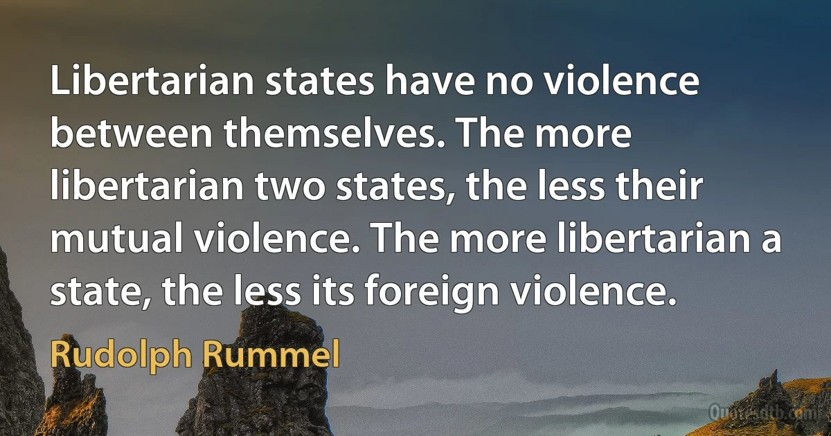 Libertarian states have no violence between themselves. The more libertarian two states, the less their mutual violence. The more libertarian a state, the less its foreign violence. (Rudolph Rummel)