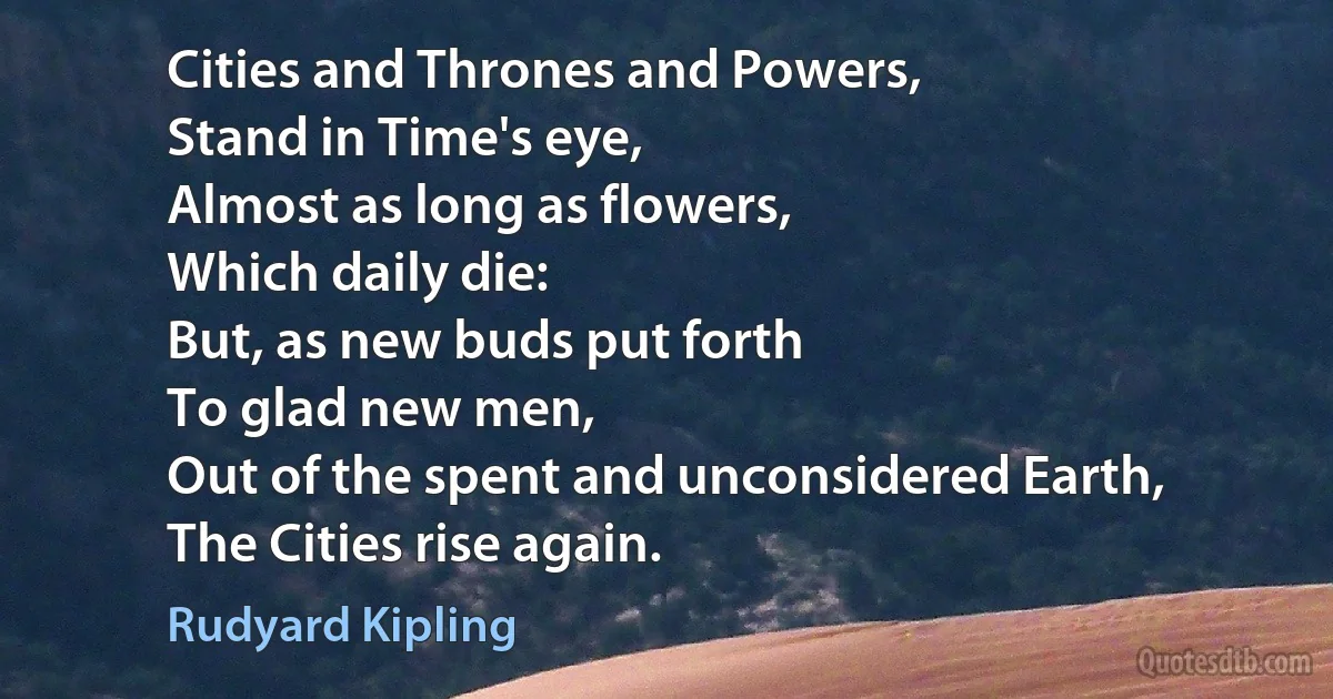 Cities and Thrones and Powers,
Stand in Time's eye,
Almost as long as flowers,
Which daily die:
But, as new buds put forth
To glad new men,
Out of the spent and unconsidered Earth,
The Cities rise again. (Rudyard Kipling)