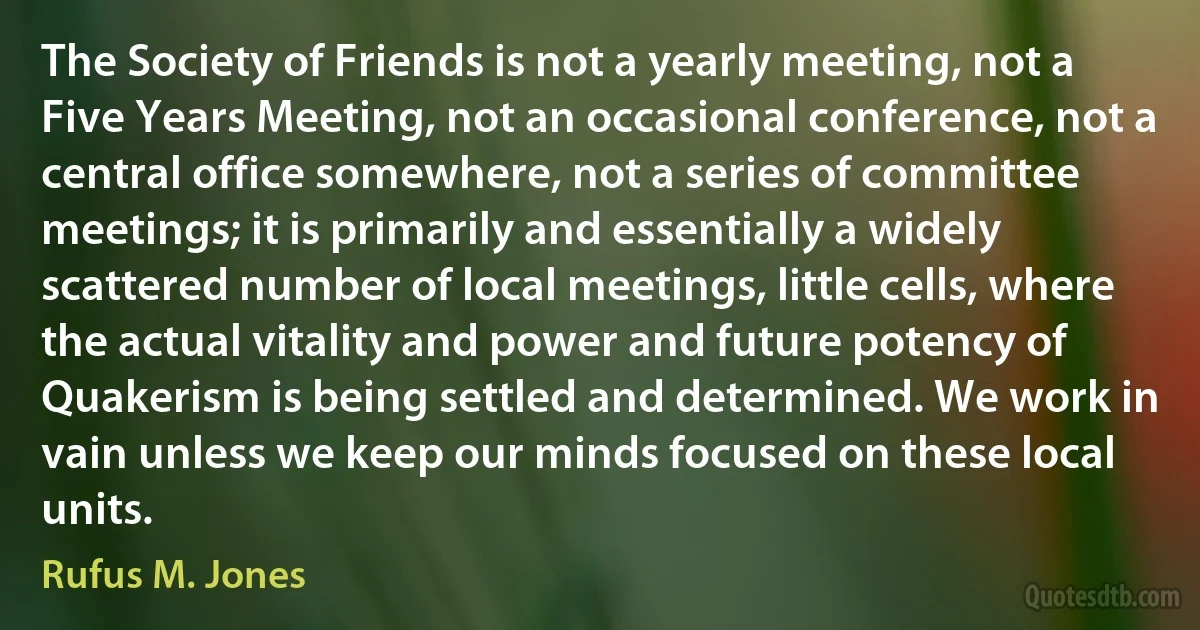 The Society of Friends is not a yearly meeting, not a Five Years Meeting, not an occasional conference, not a central office somewhere, not a series of committee meetings; it is primarily and essentially a widely scattered number of local meetings, little cells, where the actual vitality and power and future potency of Quakerism is being settled and determined. We work in vain unless we keep our minds focused on these local units. (Rufus M. Jones)