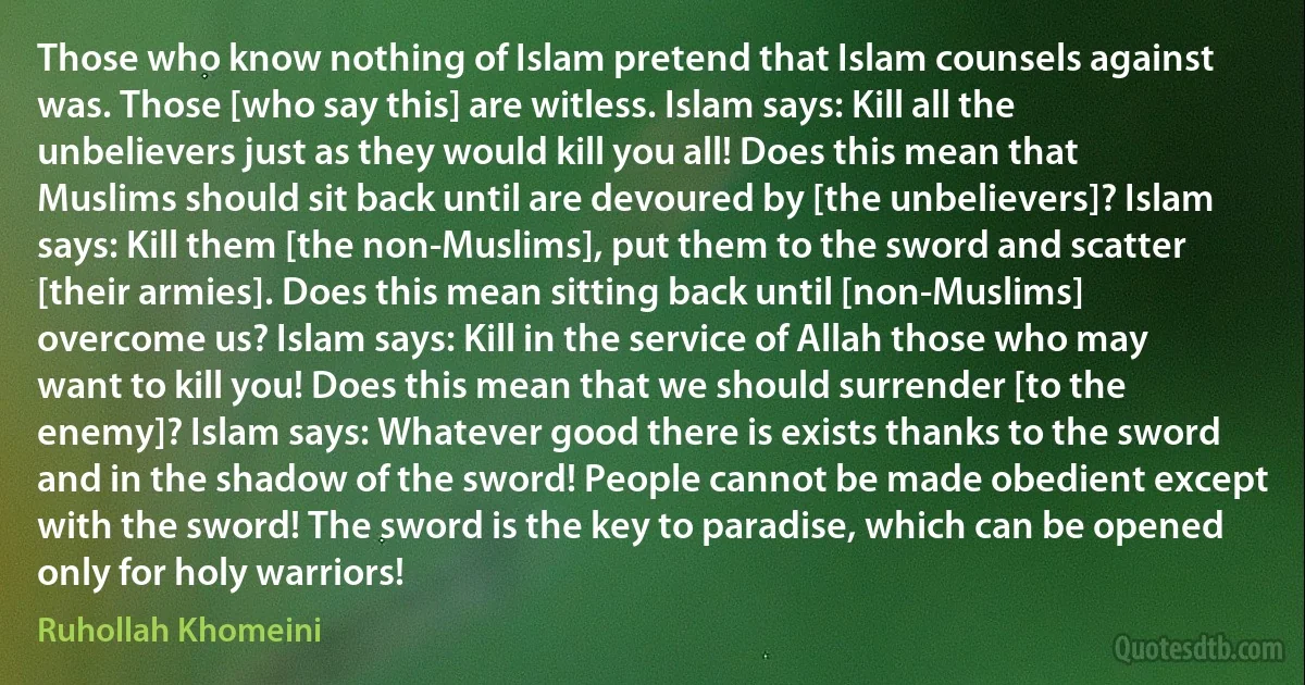 Those who know nothing of Islam pretend that Islam counsels against was. Those [who say this] are witless. Islam says: Kill all the unbelievers just as they would kill you all! Does this mean that Muslims should sit back until are devoured by [the unbelievers]? Islam says: Kill them [the non-Muslims], put them to the sword and scatter [their armies]. Does this mean sitting back until [non-Muslims] overcome us? Islam says: Kill in the service of Allah those who may want to kill you! Does this mean that we should surrender [to the enemy]? Islam says: Whatever good there is exists thanks to the sword and in the shadow of the sword! People cannot be made obedient except with the sword! The sword is the key to paradise, which can be opened only for holy warriors! (Ruhollah Khomeini)