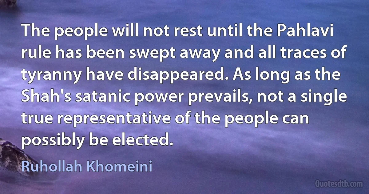 The people will not rest until the Pahlavi rule has been swept away and all traces of tyranny have disappeared. As long as the Shah's satanic power prevails, not a single true representative of the people can possibly be elected. (Ruhollah Khomeini)