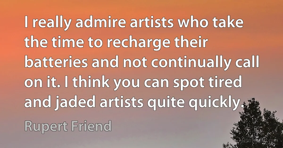 I really admire artists who take the time to recharge their batteries and not continually call on it. I think you can spot tired and jaded artists quite quickly. (Rupert Friend)