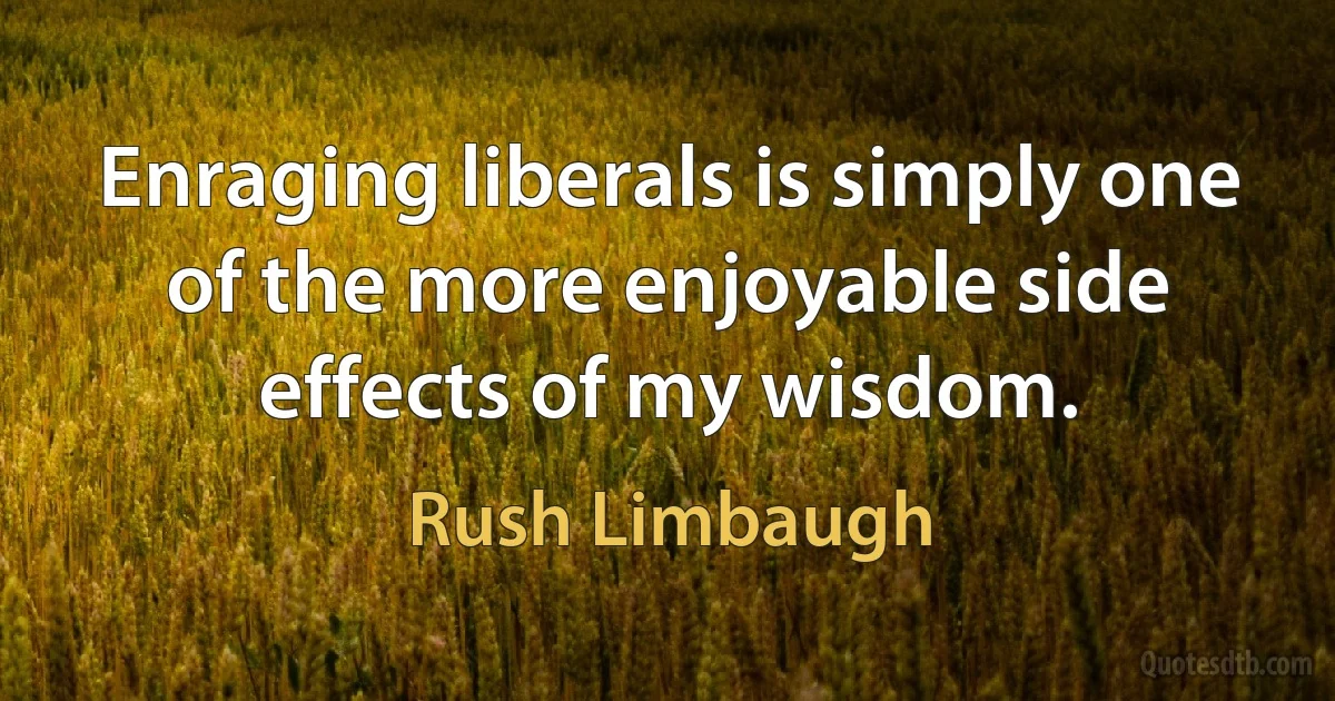 Enraging liberals is simply one of the more enjoyable side effects of my wisdom. (Rush Limbaugh)