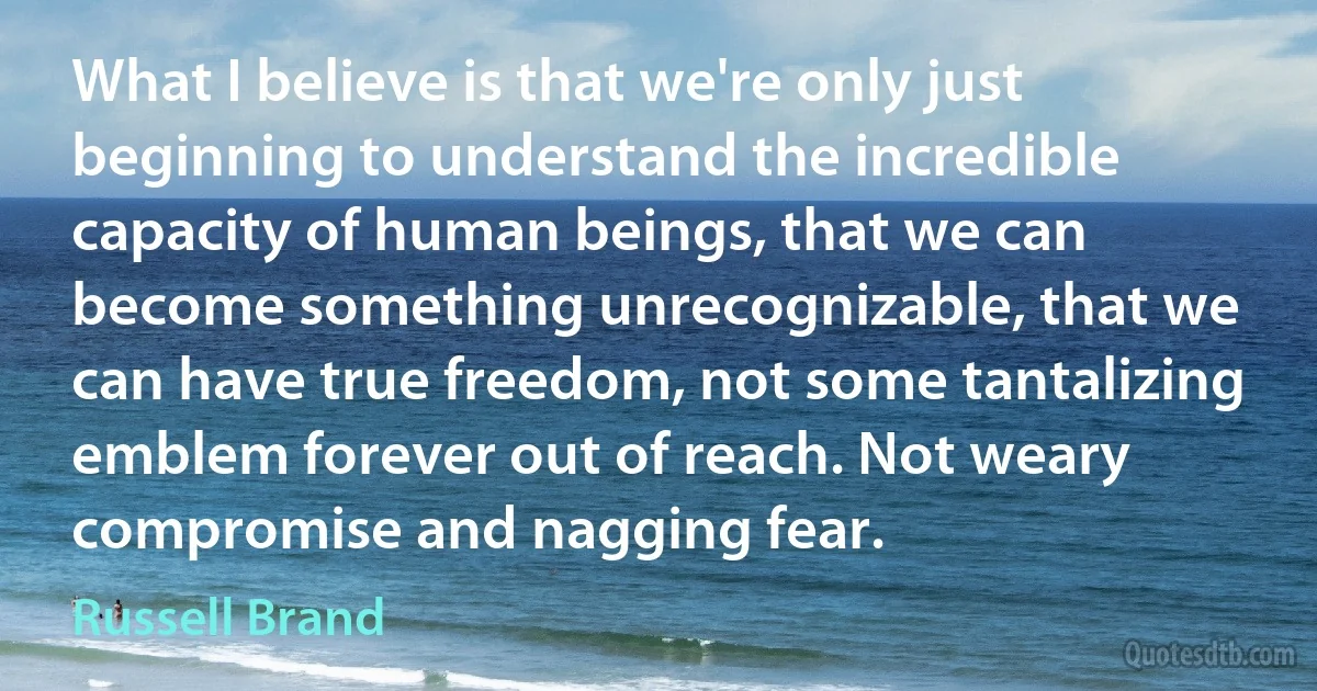 What I believe is that we're only just beginning to understand the incredible capacity of human beings, that we can become something unrecognizable, that we can have true freedom, not some tantalizing emblem forever out of reach. Not weary compromise and nagging fear. (Russell Brand)