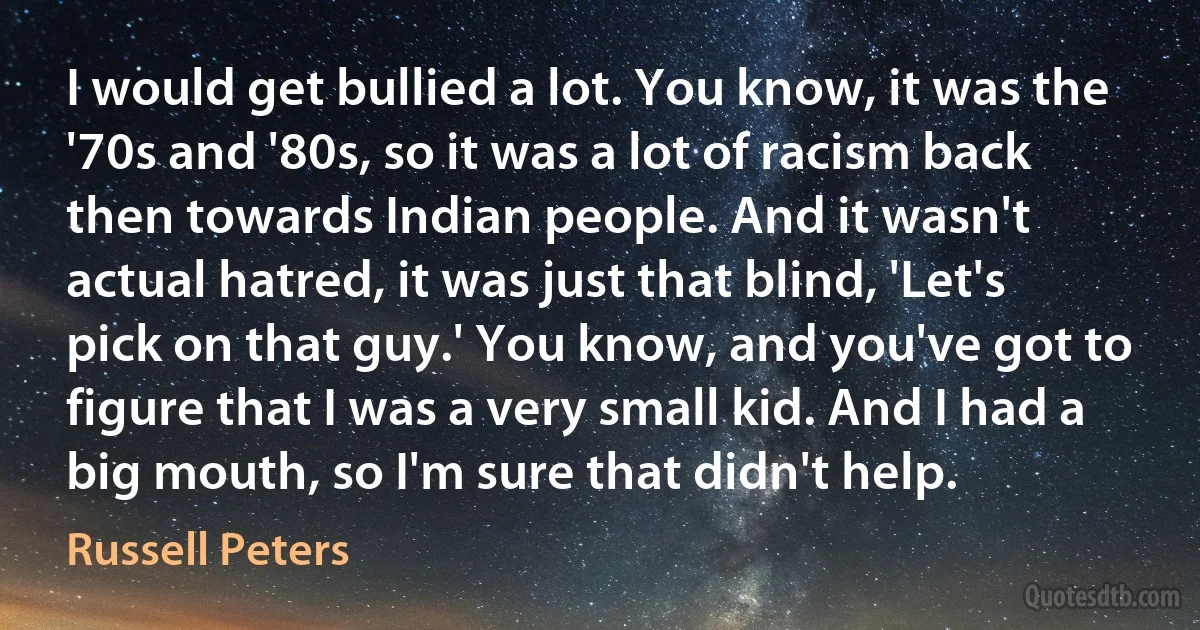 I would get bullied a lot. You know, it was the '70s and '80s, so it was a lot of racism back then towards Indian people. And it wasn't actual hatred, it was just that blind, 'Let's pick on that guy.' You know, and you've got to figure that I was a very small kid. And I had a big mouth, so I'm sure that didn't help. (Russell Peters)