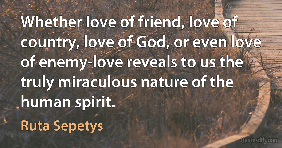 Whether love of friend, love of country, love of God, or even love of enemy-love reveals to us the truly miraculous nature of the human spirit. (Ruta Sepetys)