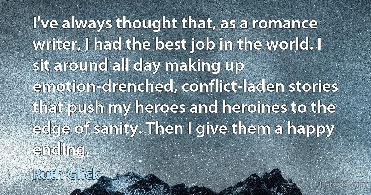 I've always thought that, as a romance writer, I had the best job in the world. I sit around all day making up emotion-drenched, conflict-laden stories that push my heroes and heroines to the edge of sanity. Then I give them a happy ending. (Ruth Glick)