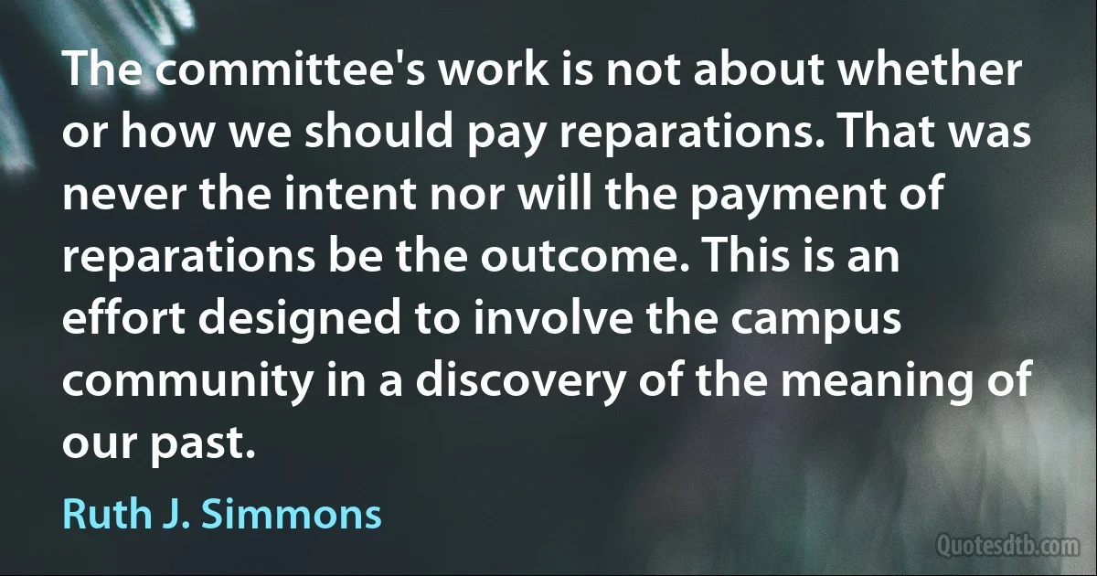 The committee's work is not about whether or how we should pay reparations. That was never the intent nor will the payment of reparations be the outcome. This is an effort designed to involve the campus community in a discovery of the meaning of our past. (Ruth J. Simmons)