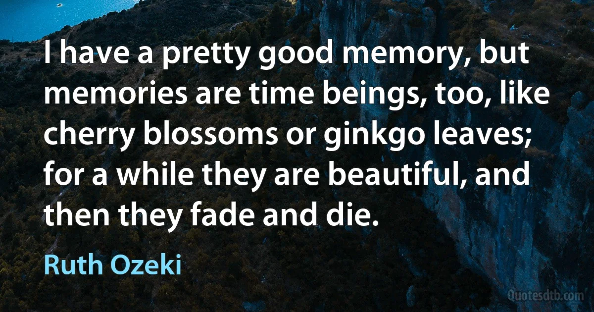 I have a pretty good memory, but memories are time beings, too, like cherry blossoms or ginkgo leaves; for a while they are beautiful, and then they fade and die. (Ruth Ozeki)