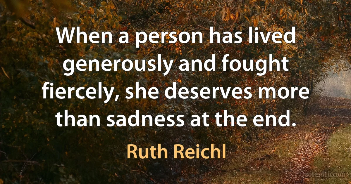 When a person has lived generously and fought fiercely, she deserves more than sadness at the end. (Ruth Reichl)