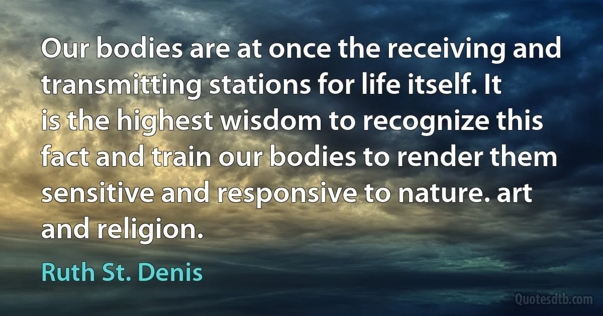 Our bodies are at once the receiving and transmitting stations for life itself. It is the highest wisdom to recognize this fact and train our bodies to render them sensitive and responsive to nature. art and religion. (Ruth St. Denis)