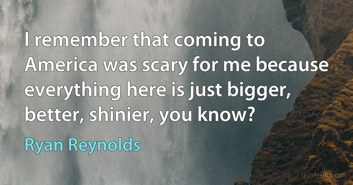 I remember that coming to America was scary for me because everything here is just bigger, better, shinier, you know? (Ryan Reynolds)