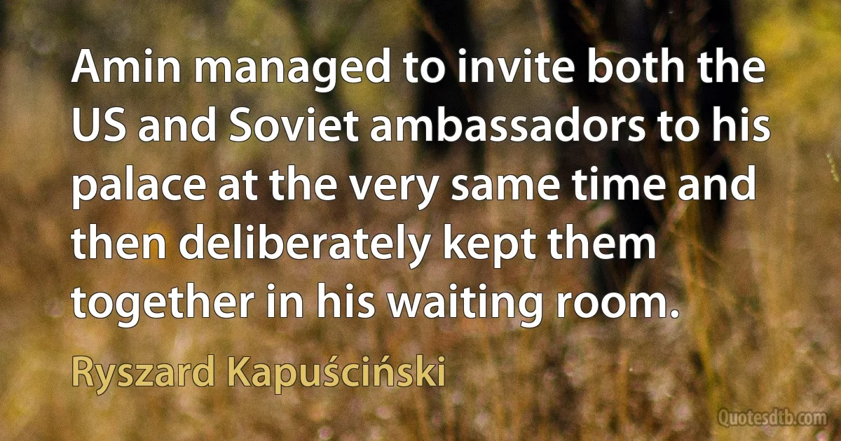 Amin managed to invite both the US and Soviet ambassadors to his palace at the very same time and then deliberately kept them together in his waiting room. (Ryszard Kapuściński)