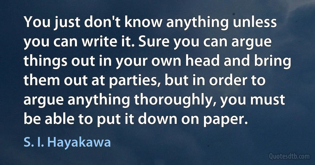 You just don't know anything unless you can write it. Sure you can argue things out in your own head and bring them out at parties, but in order to argue anything thoroughly, you must be able to put it down on paper. (S. I. Hayakawa)