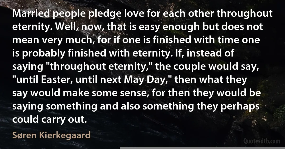 Married people pledge love for each other throughout eternity. Well, now, that is easy enough but does not mean very much, for if one is finished with time one is probably finished with eternity. If, instead of saying "throughout eternity," the couple would say, "until Easter, until next May Day," then what they say would make some sense, for then they would be saying something and also something they perhaps could carry out. (Søren Kierkegaard)