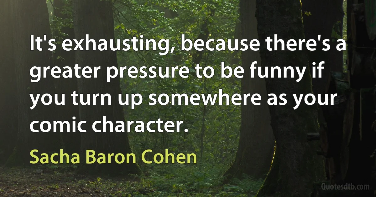 It's exhausting, because there's a greater pressure to be funny if you turn up somewhere as your comic character. (Sacha Baron Cohen)