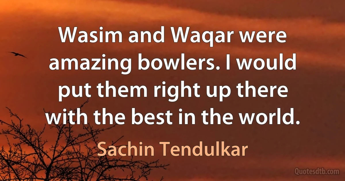 Wasim and Waqar were amazing bowlers. I would put them right up there with the best in the world. (Sachin Tendulkar)