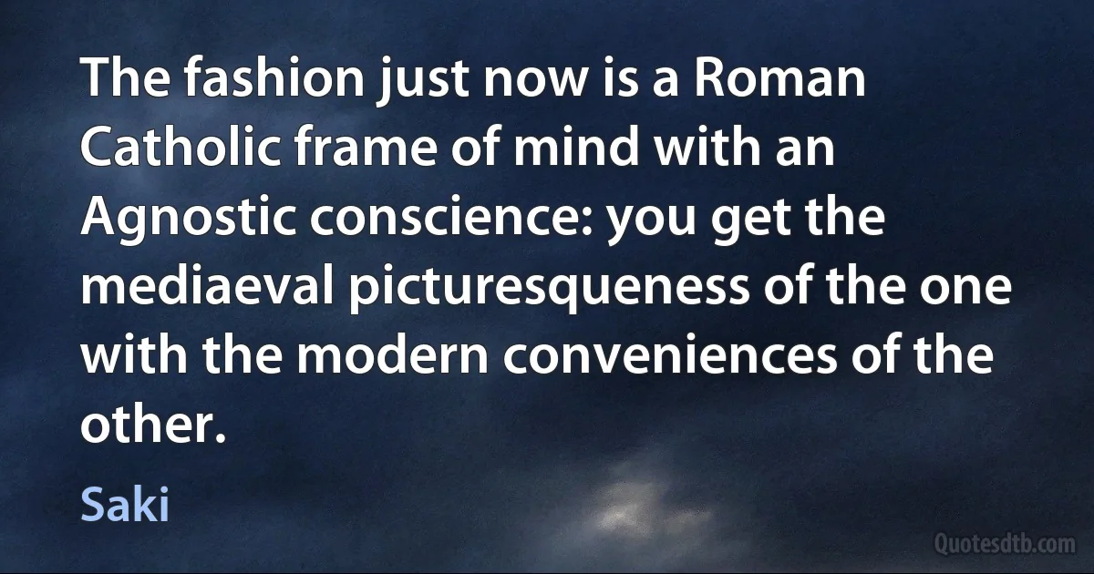 The fashion just now is a Roman Catholic frame of mind with an Agnostic conscience: you get the mediaeval picturesqueness of the one with the modern conveniences of the other. (Saki)