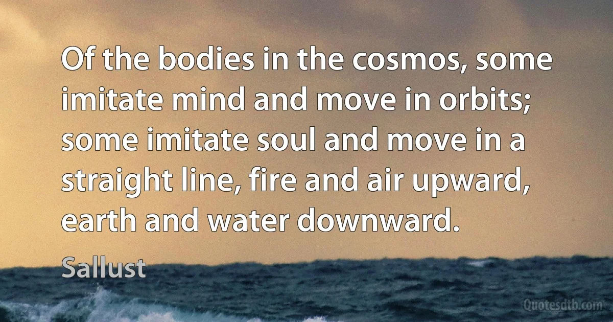 Of the bodies in the cosmos, some imitate mind and move in orbits; some imitate soul and move in a straight line, fire and air upward, earth and water downward. (Sallust)