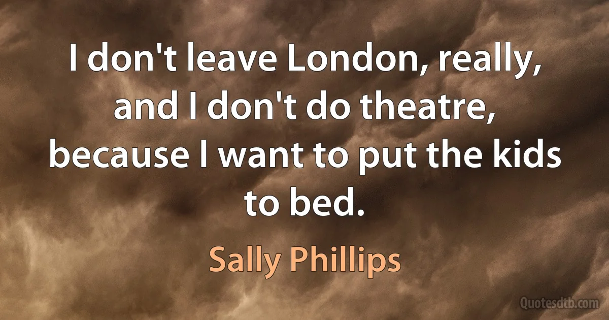 I don't leave London, really, and I don't do theatre, because I want to put the kids to bed. (Sally Phillips)