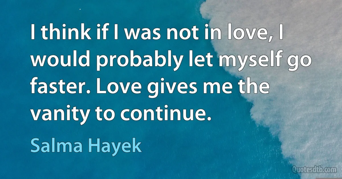 I think if I was not in love, I would probably let myself go faster. Love gives me the vanity to continue. (Salma Hayek)