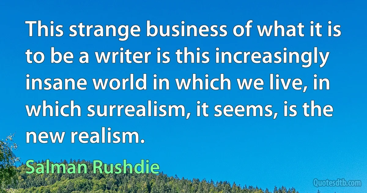 This strange business of what it is to be a writer is this increasingly insane world in which we live, in which surrealism, it seems, is the new realism. (Salman Rushdie)