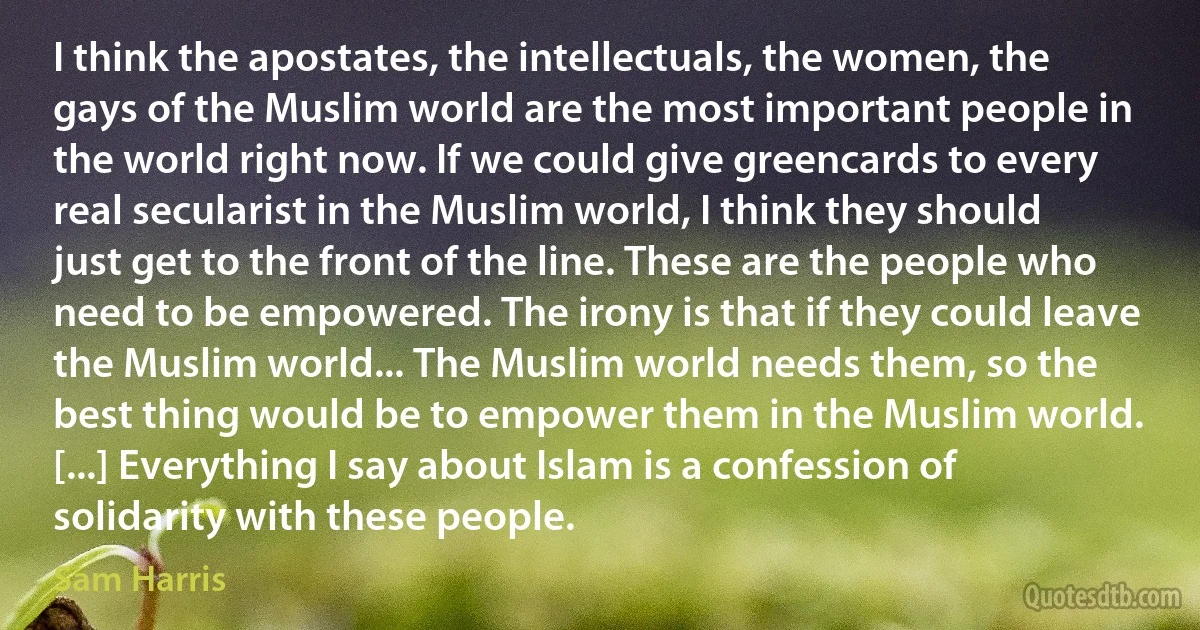 I think the apostates, the intellectuals, the women, the gays of the Muslim world are the most important people in the world right now. If we could give greencards to every real secularist in the Muslim world, I think they should just get to the front of the line. These are the people who need to be empowered. The irony is that if they could leave the Muslim world... The Muslim world needs them, so the best thing would be to empower them in the Muslim world. [...] Everything I say about Islam is a confession of solidarity with these people. (Sam Harris)