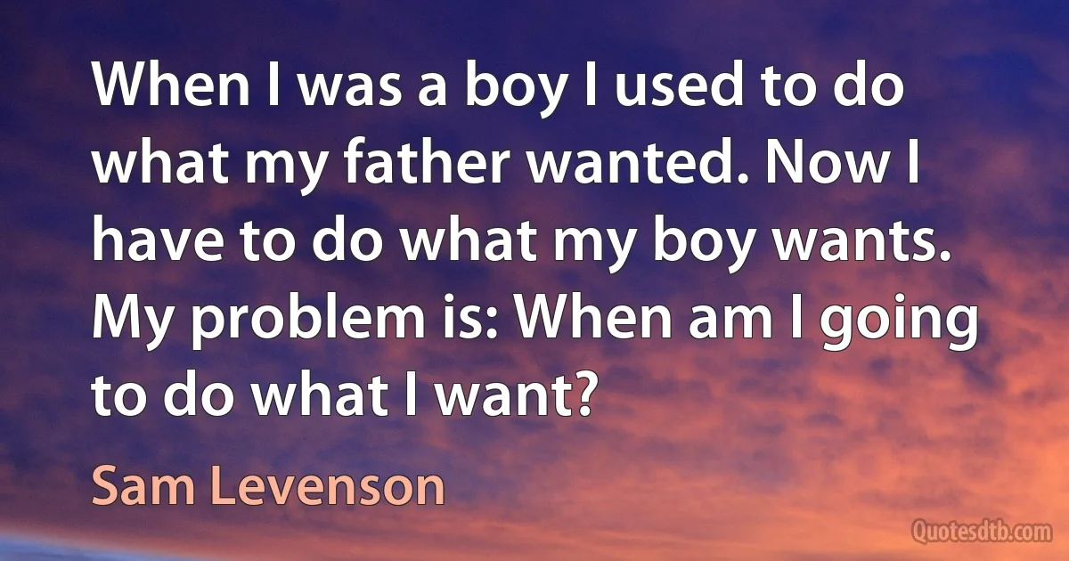 When I was a boy I used to do what my father wanted. Now I have to do what my boy wants. My problem is: When am I going to do what I want? (Sam Levenson)