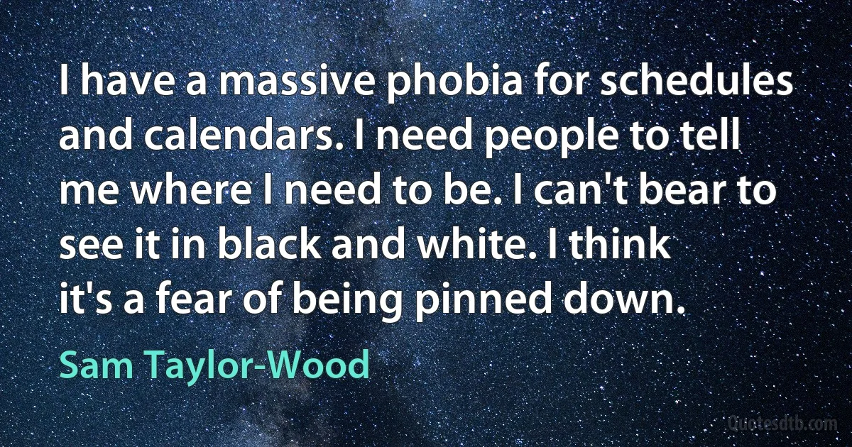 I have a massive phobia for schedules and calendars. I need people to tell me where I need to be. I can't bear to see it in black and white. I think it's a fear of being pinned down. (Sam Taylor-Wood)