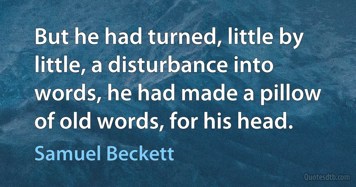 But he had turned, little by little, a disturbance into words, he had made a pillow of old words, for his head. (Samuel Beckett)