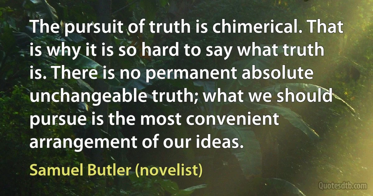 The pursuit of truth is chimerical. That is why it is so hard to say what truth is. There is no permanent absolute unchangeable truth; what we should pursue is the most convenient arrangement of our ideas. (Samuel Butler (novelist))