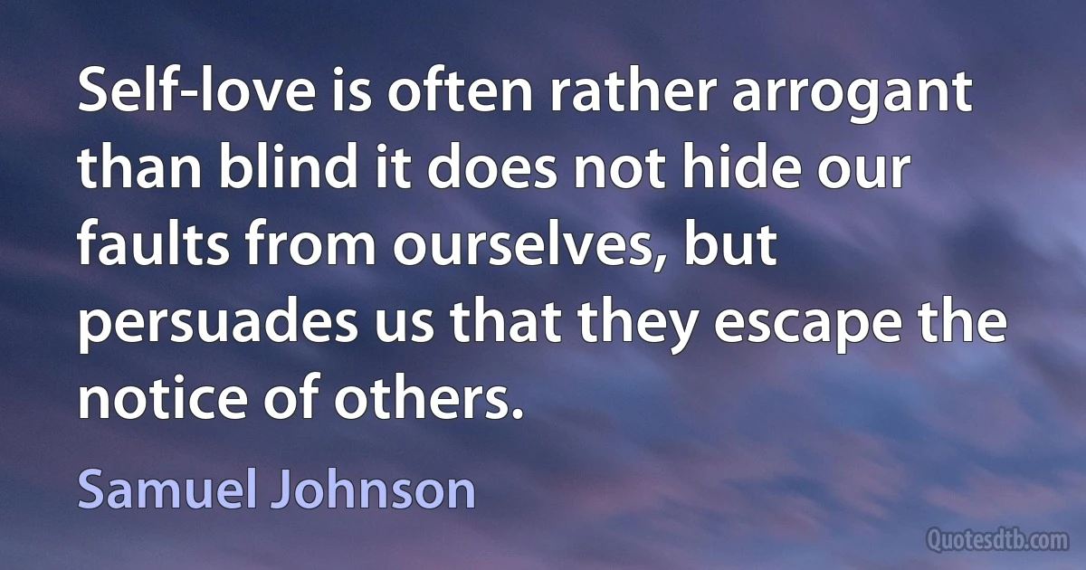 Self-love is often rather arrogant than blind it does not hide our faults from ourselves, but persuades us that they escape the notice of others. (Samuel Johnson)